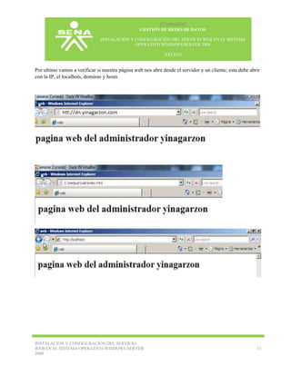 [Compañía]
GESTIÓN DE REDES DE DATOS
INSTALACIÓN Y CONFIGURACIÓN DEL SERVICIO WEB EN EL SISTEMA
OPERATIVO WINDOWS SERVER 2008
[FECHA]

Por ultimo vamos a verificar si nuestra página web nos abre desde el servidor y un cliente; esta debe abrir
con la IP, el localhots, dominio y hosts

INSTALACIÓN Y CONFIGURACIÓN DEL SERVICIO
WEB EN EL SISTEMA OPERATIVO WINDOWS SERVER
2008

11

 