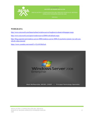 [Compañía]
GESTIÓN DE REDES DE DATOS
INSTALACIÓN Y CONFIGURACIÓN DEL SERVICIO WEB EN EL SISTEMA
OPERATIVO WINDOWS SERVER 2008
[FECHA]

WEBGRAFIA
http://www.microsoft.com/latam/technet/windowsserver/longhorn/evaluate/whitepaper.mspx
http://www.microsoft.com/spain/windowsserver2008/web/default.mspx
http://blog.soporteti.net/windows-server-2008/windows-server-2008-r2-escritorio-remoto-via-web-conrdweb-video-tutorial/
https://www.youtube.com/watch?v=ULxN1bIcGuA

INSTALACIÓN Y CONFIGURACIÓN DEL SERVICIO
WEB EN EL SISTEMA OPERATIVO WINDOWS SERVER
2008

12

 