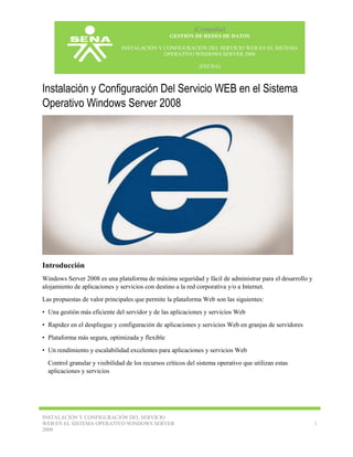 [Compañía]
GESTIÓN DE REDES DE DATOS
INSTALACIÓN Y CONFIGURACIÓN DEL SERVICIO WEB EN EL SISTEMA
OPERATIVO WINDOWS SERVER 2008
[FECHA]

Instalación y Configuración Del Servicio WEB en el Sistema
Operativo Windows Server 2008

Introducción
Windows Server 2008 es una plataforma de máxima seguridad y fácil de administrar para el desarrollo y
alojamiento de aplicaciones y servicios con destino a la red corporativa y/o a Internet.
Las propuestas de valor principales que permite la plataforma Web son las siguientes:
• Una gestión más eficiente del servidor y de las aplicaciones y servicios Web
• Rapidez en el despliegue y configuración de aplicaciones y servicios Web en granjas de servidores
• Plataforma más segura, optimizada y flexible
• Un rendimiento y escalabilidad excelentes para aplicaciones y servicios Web
Control granular y visibilidad de los recursos críticos del sistema operativo que utilizan estas
aplicaciones y servicios

INSTALACIÓN Y CONFIGURACIÓN DEL SERVICIO
WEB EN EL SISTEMA OPERATIVO WINDOWS SERVER
2008

1

 