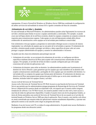 [Compañía]
GESTIÓN DE REDES DE DATOS
INSTALACIÓN Y CONFIGURACIÓN DEL SERVICIO WEB EN EL SISTEMA
OPERATIVO WINDOWS SERVER 2008
[FECHA]

superpuestas. El nuevo Firewall de Windows en Windows Server 2008 han combinado la configuración
de ambos servicios de red mediante la misma GUI e iguales comandos de línea de comandos.

Aislamiento de servidor y dominio
En una red basada en Microsoft Windows, los administradores pueden aislar lógicamente los recursos de
servidor y dominio para limitar el acceso a equipos autenticados y autorizados. Por ejemplo, se puede
crear una red lógica dentro de la red física existente, donde los equipos compartan un conjunto común de
requisitos para comunicaciones seguras. Cada equipo en esta red lógicamente aislada debe ofrecer
credenciales de autenticación a otros equipos en la red aislada para establecer conectividad.
Este aislamiento evita que equipos y programas no autorizados obtengan acceso a recursos de manera
inapropiada. Las solicitudes de equipos que no son parte de la red aislada se ignoran. El aislamiento de
servidor y dominio puede ayudar a proteger servidores y datos específicos de gran valor así como
proteger a equipos administrados de equipos y usuarios no administrados o invasores.
Se puede usar dos clases de aislamiento para proteger una red:
• Aislamiento de servidor: en un escenario de aislamiento de servidor, se configuran servidores
específicos mediante directivas de IPsec para aceptar sólo comunicaciones autenticadas de otros
equipos. Por ejemplo, el servidor de la base de datos se puede configurar para que sólo acepte
conexiones del servidor de aplicaciones web.
• Aislamiento de dominio: para aislar un dominio, los administradores pueden usar la pertenencia al
dominio de Active Director y para garantizar que los equipos que sean miembros de un dominio sólo
acepten comunicaciones autenticadas y protegidas de otros equipos que son miembros del dominio. La
red aislada sólo se compone de equipos que forman parte del dominio. El aislamiento de dominio usa
directivas de IPsec para proporcionar protección para el tráfico que se envía entre miembros del
dominio, incluidos todos los equipos cliente y servidor.
Acceso web de Servicios de Terminal Server
Acceso web a Servicios de Terminal Server (TS Web Access) es una función de Servicios de Terminal
Server que permite que los administradores pongan programas de RemoteApp de Servicios de Terminal
Server a disposición de usuarios desde un explorador web, sin requerir que el usuario realice ninguna
instalación de software. Con TS Web Access, los usuarios pueden visitar un sitio web y tener acceso a
una lista de todas las aplicaciones disponibles. Cuando el usuario inicia uno de los programas listados, se
inicia de forma automática una sesión de Servicios de Terminal Server de ese usuario en el servidor de
terminal basado en Windows Server 2008 que aloja la aplicación. Para el usuario, esta interfaz web ofrece
un menú centralizado que muestra todas las aplicaciones remotas actualmente disponibles; y ejecutar una
aplicación remota es tan sencillo como elegir un programa del menú.
Mediante el uso de Acceso web TS, se reduce la carga administrativa. Se puede tener acceso fácilmente a
los programas desde una ubicación central.

INSTALACIÓN Y CONFIGURACIÓN DEL SERVICIO
WEB EN EL SISTEMA OPERATIVO WINDOWS SERVER
2008

3

 