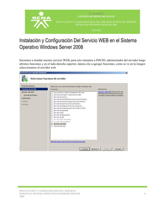 [Compañía]
GESTIÓN DE REDES DE DATOS
INSTALACIÓN Y CONFIGURACIÓN DEL SERVICIO WEB EN EL SISTEMA
OPERATIVO WINDOWS SERVER 2008
[FECHA]

Instalación y Configuración Del Servicio WEB en el Sistema
Operativo Windows Server 2008
Iniciamos a instalar nuestro servicio WEB, para esto entramos a INICIO, administrador del servidor luego
abrimos funciones y en el lado derecho superior, damos clic a agregar funciones, como se ve en la imagen
seleccionamos el servidor web

INSTALACIÓN Y CONFIGURACIÓN DEL SERVICIO
WEB EN EL SISTEMA OPERATIVO WINDOWS SERVER
2008

4

 