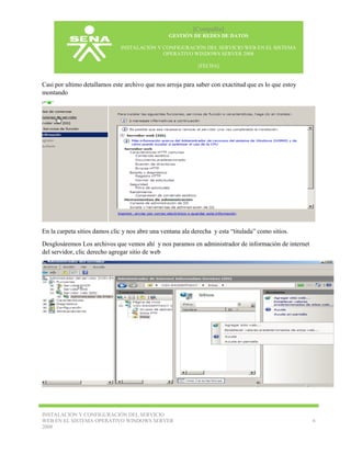 [Compañía]
GESTIÓN DE REDES DE DATOS
INSTALACIÓN Y CONFIGURACIÓN DEL SERVICIO WEB EN EL SISTEMA
OPERATIVO WINDOWS SERVER 2008
[FECHA]

Casi por ultimo detallamos este archivo que nos arroja para saber con exactitud que es lo que estoy
montando

En la carpeta sitios damos clic y nos abre una ventana ala derecha y esta “titulada” como sitios.
Desglosáremos Los archivos que vemos ahí y nos paramos en administrador de información de internet
del servidor, clic derecho agregar sitio de web

INSTALACIÓN Y CONFIGURACIÓN DEL SERVICIO
WEB EN EL SISTEMA OPERATIVO WINDOWS SERVER
2008

6

 