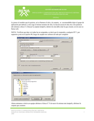 [Compañía]
GESTIÓN DE REDES DE DATOS
INSTALACIÓN Y CONFIGURACIÓN DEL SERVICIO WEB EN EL SISTEMA
OPERATIVO WINDOWS SERVER 2008
[FECHA]

Le pones el nombre que tú quieras, así se llamara el sitio y la carpeta, es recomendable dejar el grupo de
aplicación por defecto y este coge el mismo nomnre de sitio, la ruta de acceso le das clic a los punticos
ahí entraras a disco C a buscar la carpeta inetpub y dentor de esta debe estar la que creaste; en mi caso se
llama web.
NOTA: Verificar que deje ver todas las no asignadas, es decir que le responda a cualquier IP Y por
supuesto q este en el puerto 80; luego de aceptar nos salimos de todo por completo

Ahora entramos a inicio en equipo abrimos el disco C Y de nuevo la misma ruta inetpub y abrimos la
carpeta que creamos
INSTALACIÓN Y CONFIGURACIÓN DEL SERVICIO
WEB EN EL SISTEMA OPERATIVO WINDOWS SERVER
2008

7

 