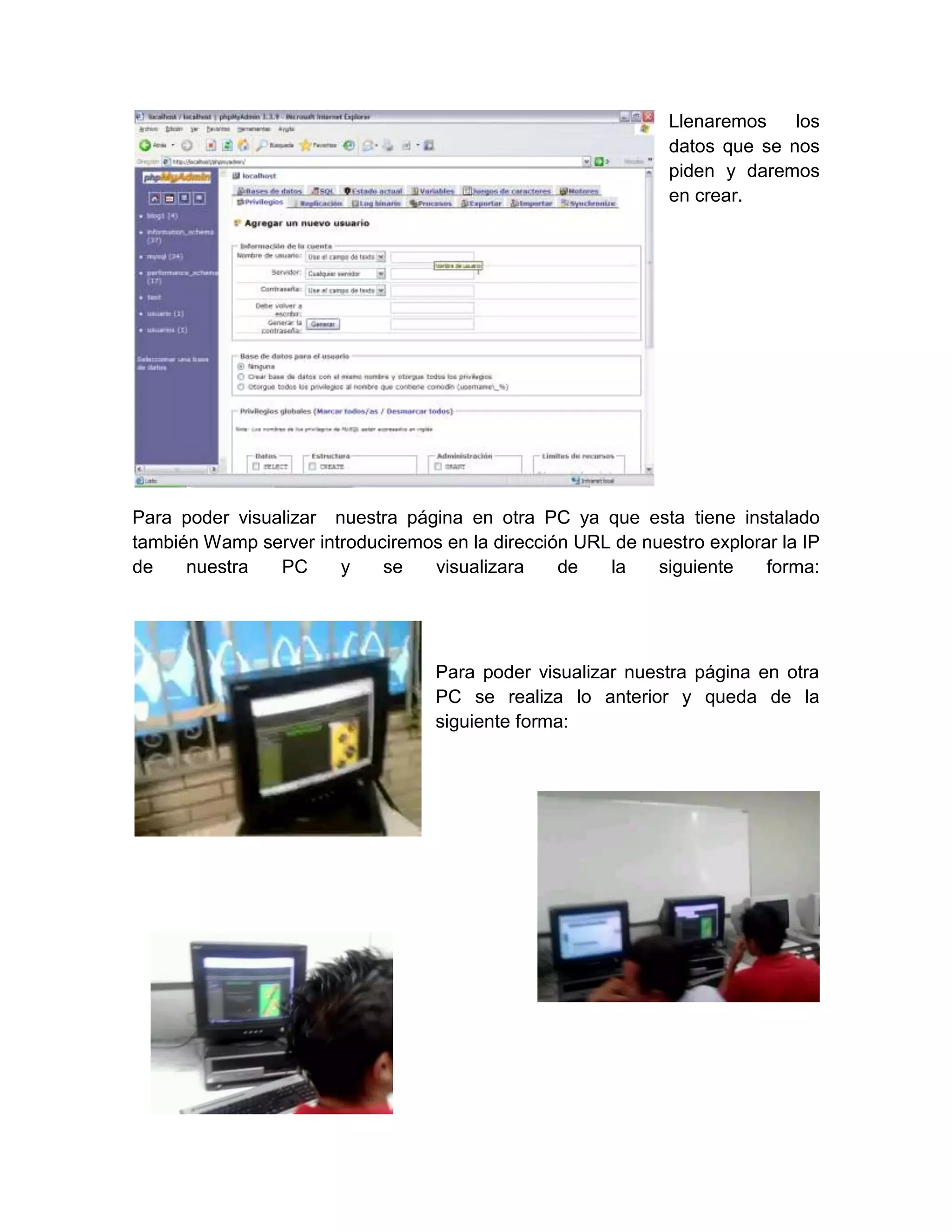 Llenaremos    los
                                                              datos que se nos
                                                              piden y daremos
                                                              en crear.




Para poder visualizar nuestra página en otra PC ya que esta tiene instalado
también Wamp server introduciremos en la dirección URL de nuestro explorar la IP
de    nuestra   PC     y    se   visualizara     de   la    siguiente    forma:




                                   Para poder visualizar nuestra página en otra
                                   PC se realiza lo anterior y queda de la
                                   siguiente forma:
 