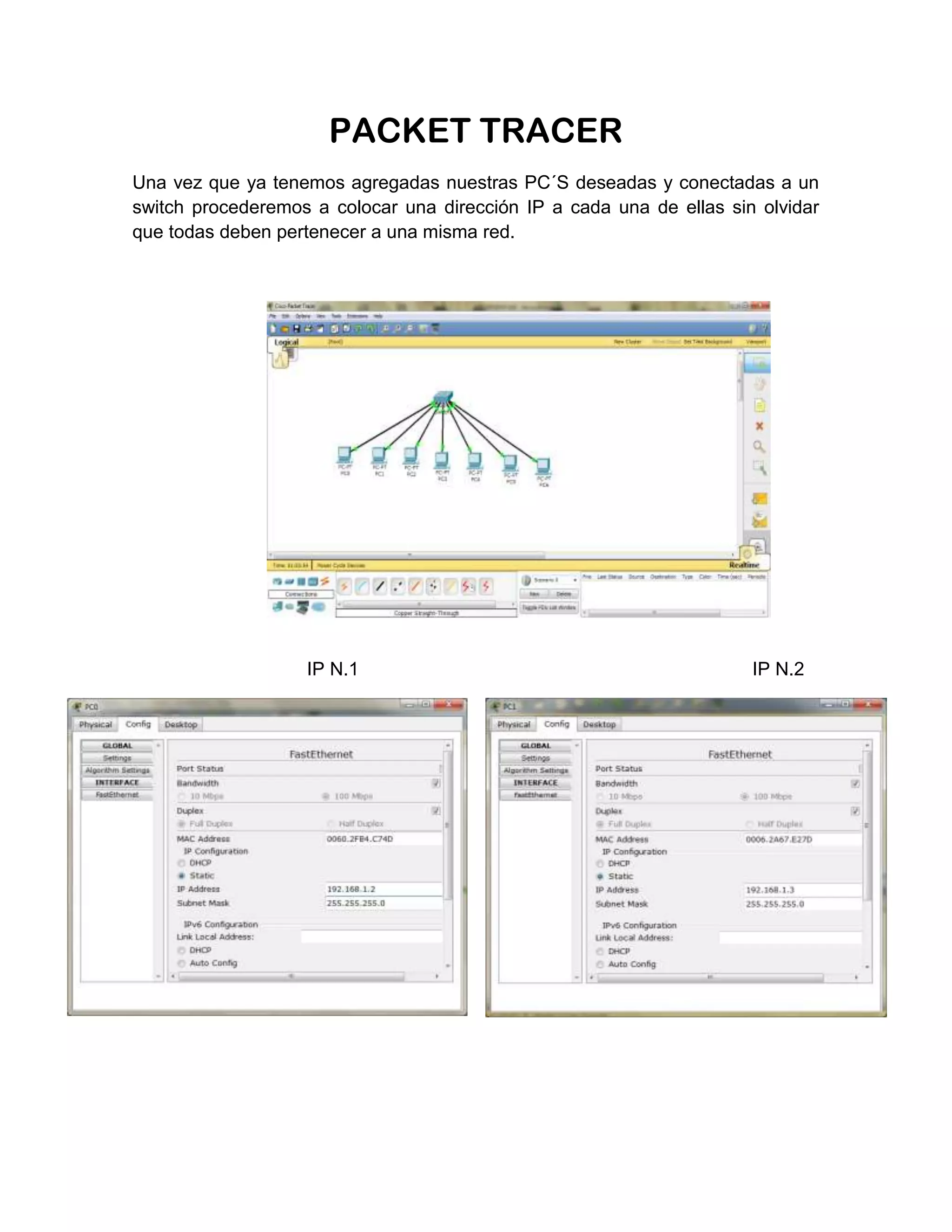 PACKET TRACER
Una vez que ya tenemos agregadas nuestras PC´S deseadas y conectadas a un
switch procederemos a colocar una dirección IP a cada una de ellas sin olvidar
que todas deben pertenecer a una misma red.




                   IP N.1                                             IP N.2
 