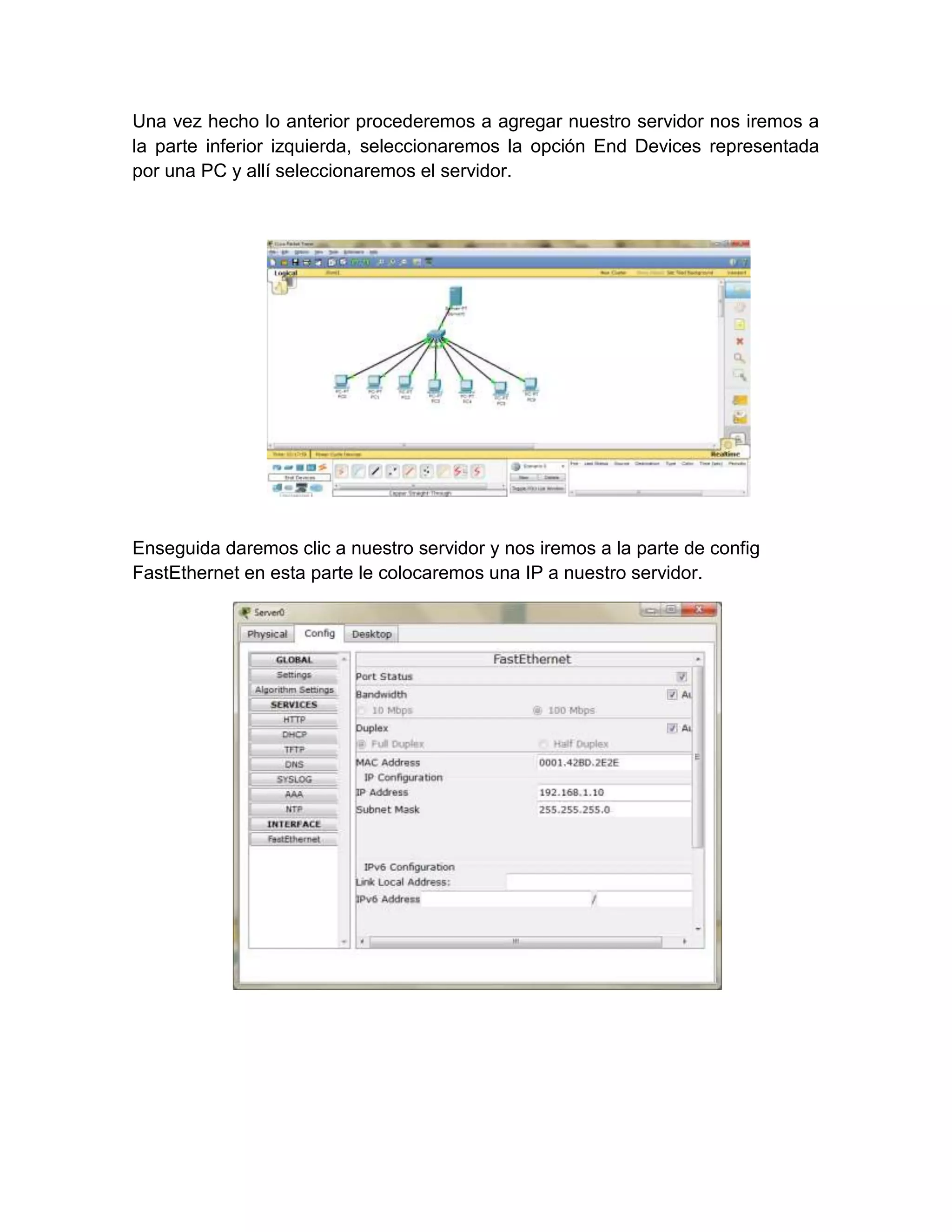 Una vez hecho lo anterior procederemos a agregar nuestro servidor nos iremos a
la parte inferior izquierda, seleccionaremos la opción End Devices representada
por una PC y allí seleccionaremos el servidor.




Enseguida daremos clic a nuestro servidor y nos iremos a la parte de config
FastEthernet en esta parte le colocaremos una IP a nuestro servidor.
 