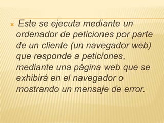    Este se ejecuta mediante un
    ordenador de peticiones por parte
    de un cliente (un navegador web)
    que responde a peticiones,
    mediante una página web que se
    exhibirá en el navegador o
    mostrando un mensaje de error.
 