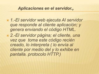 Aplicaciones en el servidor.,

 1.-El servidor web ejecuta Al servidor
  que responde al cliente aplicación; y
  genera enviando el código HTML.
 2.-El servidor página; el cliente, una
  vez que toma este código recién
  creado, lo interpreta ( lo envía al
  cliente por medio del y lo exhibe en
  pantalla. protocolo HTTP.)
 