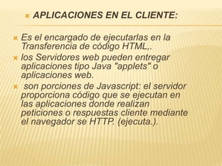    APLICACIONES EN EL CLIENTE:

 Es el encargado de ejecutarlas en la
  Transferencia de código HTML,.
 los Servidores web pueden entregar
  aplicaciones tipo Java "applets" o
  aplicaciones web.
 son porciones de Javascript: el servidor
  proporciona código que se ejecutan en
  las aplicaciones donde realizan
  peticiones o respuestas cliente mediante
  el navegador se HTTP. (ejecuta.).
 