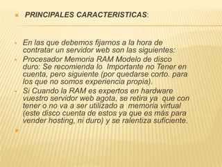    PRINCIPALES CARACTERISTICAS:


   En las que debemos fijarnos a la hora de
    contratar un servidor web son las siguientes:
   Procesador Memoria RAM Modelo de disco
    duro: Se recomienda lo Importante no Tener en
    cuenta, pero siguiente (por quedarse corto. para
    los que no somos experiencia propia).
   Si Cuando la RAM es expertos en hardware
    vuestro servidor web agota, se retira ya que con
    tener o no va a ser utilizado a memoria virtual
    (este disco cuenta de estos ya que es más para
    vender hosting, ni duro) y se ralentiza suficiente.

 