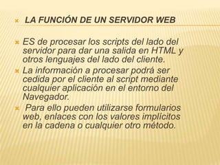    LA FUNCIÓN DE UN SERVIDOR WEB

 ES de procesar los scripts del lado del
  servidor para dar una salida en HTML y
  otros lenguajes del lado del cliente.
 La información a procesar podrá ser
  cedida por el cliente al script mediante
  cualquier aplicación en el entorno del
  Navegador.
 Para ello pueden utilizarse formularios
  web, enlaces con los valores implícitos
  en la cadena o cualquier otro método.
 