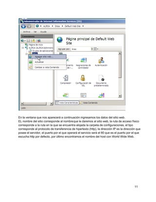 En la ventana que nos aparecerá a continuación ingresamos los datos del sitio web.
EL nombre del sitio corresponde al nombreque le daremos al sitio web, la ruta de acceso físico
corresponde a la ruta en la que se encuentra alojada la carpeta de configuraciones, el tipo
corresponde al protocolo de transferencia de hipertexto (http), la dirección IP es la dirección que
posee el servidor, el puerto por el que operará el servicio será el 80 que es el puerto por el que
escucha http por defecto, por último encontramos el nombre del host con World Wide Web.
11
 