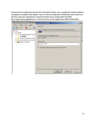 Aunque ya las configuraciones del sitio web están hechas, aún no podemos ingresar desde el
navegador a la página web debido a que no hemos configurado el DNS para que resuelva el
dominio, para esto agregamos lo siguiente dentro de la configuración del DNS.
En la zona directa agregamos un nuevo host (A) con las siglas www (World WIde Web).
13
 