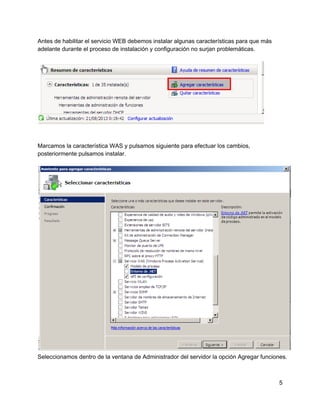 Antes de habilitar el servicio WEB debemos instalar algunas características para que más
adelante durante el proceso de instalación y configuración no surjan problemáticas.
Marcamos la característica WAS y pulsamos siguiente para efectuar los cambios,
posteriormente pulsamos instalar.
Seleccionamos dentro de la ventana de Administrador del servidor la opción Agregar funciones.
5
 