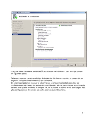 Luego de haber instalado el servicio WEB procedemos a administrarlo, para esto ejecutamos
los siguientes pasos.
Debemos crear una carpeta en el disco de instalación del sistema operativo ya que en ella se
alojan las configuraciones del servicio que crearemos.
En esta imagenpodemos observar la ruta en la que se encuentra alojada la carpeta y las
configuraciones que hay en ella aunque son muy básicas y sólo se componen de un documento
de texto en el que se encuentra el código HTML de la página, el archivo HTML de la página web
y las configuraciones del servicio las cuales se crean automáticamente.
9
 