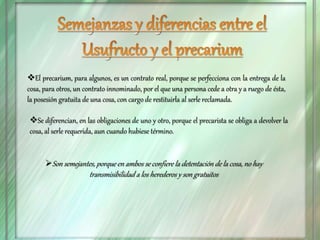 El precarium, para algunos, es un contrato real, porque se perfecciona con la entrega de la
cosa, para otros, un contrato innominado, por el que una persona cede a otra y a ruego de ésta,
la posesión gratuita de una cosa, con cargo de restituirla al serle reclamada.
Se diferencian, en las obligaciones de uno y otro, porque el precarista se obliga a devolver la
cosa, al serle requerida, aun cuando hubiese término.
Son semejantes, porque en ambos se confiere la detentación de la cosa, no hay
transmisibilidad a los herederos y son gratuitos
 
