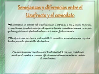 El comodato en un contrato real, se perfecciona con la entrega de la cosa y consiste en que una
persona, llamada comodante, entrega a otra persona, llamada comodatario, una cosa cierta, para
que la use gratuitamente y la devuelva al vencerse el término fijado en contrato.
El usufructo es un derecho real nos trasmisible. El comodato es un contrato real, que engendra
derechos personales y trasmisibles a los herederos.
Se asemejan, porque en ambos se tiene la detentación de la cosa y son gratuitos. En
caso de que el comodato se remunere, deja de ser comodato para convertirse en contrato
de arrendamiento.
 