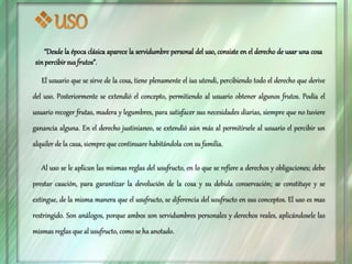 “Desde la época clásica aparece la servidumbre personal del uso, consiste en el derecho de usar una cosa
sin percibir susfrutos”.
El usuario que se sirve de la cosa, tiene plenamente el ius utendi, percibiendo todo el derecho que derive
del uso. Posteriormente se extendió el concepto, permitiendo al usuario obtener algunos frutos. Podía el
usuario recoger frutas, madera y legumbres, para satisfacer sus necesidades diarias, siempre que no tuviere
ganancia alguna. En el derecho justinianeo, se extendió aún más al permitírsele al usuario el percibir un
alquiler de la casa, siempre que continuare habitándola con su familia.
Al uso se le aplican las mismas reglas del usufructo, en lo que se refiere a derechos y obligaciones; debe
prestar caución, para garantizar la devolución de la cosa y su debida conservación; se constituye y se
extingue, de la misma manera que el usufructo, se diferencia del usufructo en sus conceptos. El uso es mas
restringido. Son análogos, porque ambos son servidumbres personales y derechos reales, aplicándosele las
mismas reglas que al usufructo, como se ha anotado.
 