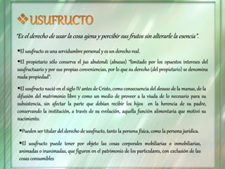 “Es el derecho de usar la cosa ajena y percibir sus frutos sin alterarle la esencia”.
El usufructo es una servidumbre personal y es un derecho real.
El propietario sólo conserva el jus abutendi (abusus) “limitado por los opuestos intereses del
usufructuario y por sus propias conveniencias, por lo que su derecho (del propietario) se denomina
nuda propiedad”.
El usufructo nació en el siglo IV antes de Cristo, como consecuencia del desuso de la manus, de la
difusión del matrimonio libre y como un medio de proveer a la viuda de lo necesario para su
subsistencia, sin afectar la parte que debían recibir los hijos en la herencia de su padre,
conservando la institución, a través de su evolución, aquella función alimentaria que motivó su
nacimiento.
Pueden ser titular del derecho de usufructo, tanto la persona física, como la persona jurídica.
El usufructo puede tener por objeto las cosas corporales mobiliarias o inmobiliarias,
animadas o inanimadas, que figuren en el patrimonio de los particulares, con exclusión de las
cosas consumibles
 