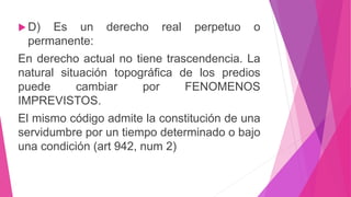  D) Es un derecho real perpetuo o 
permanente: 
En derecho actual no tiene trascendencia. La 
natural situación topográfica de los predios 
puede cambiar por FENOMENOS 
IMPREVISTOS. 
El mismo código admite la constitución de una 
servidumbre por un tiempo determinado o bajo 
una condición (art 942, num 2) 
 