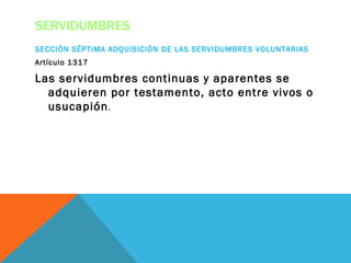 SERVIDUMBRES
SECCIÓN SÉPTIMA ADQUISICIÓN DE LAS SERVIDUMBRES VOLUNTARIAS
Artículo 1317

Las servidumbres continuas y aparentes se
  adquieren por testamento, acto entre vivos o
  usucapión .
 