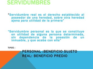 SERVIDUMBRES
“Servidumbre real es el derecho establecido al
  poseedor de una heredad, sobre otra heredad
  ajena para utilidad de la primera”


“Servidumbre personal es la que se constituye
  en utilidad de alguna persona determinada,
  sin dependencia de la posesión de un
  inmueble, y que acaba con ella”

TIPOS :

          PERSONAL :BENEFICIO SUJETO
          REAL: BENEFICIO PREDIO
 