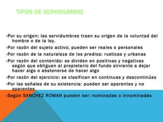 TIPOS DE SERVIDUMBRE


-Por su origen: las servidumbres traen su origen de la voluntad del
   hombre o de la ley.
-Por razón del sujeto activo; pueden ser reales o personales
-Por razón de la naturaleza de los predios: rusticas y urbanas
-Por razón del contenido: se dividen en positivas y negativas
   según que obliguen al propietario del fundo sirviente a dejar
   hacer algo o abstenerse de hacer algo
-Por razón del ejercicio: se clasifican en continuas y descontinúas
-Por las señales de su existencia: pueden ser aparentes y no
   aparentes
-Según SANCHEZ ROMAN pueden ser: nominadas o innominadas
 