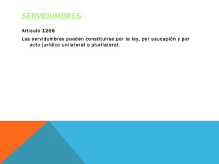 SERVIDUMBRES
Artículo 1266
Las servidumbres pueden constituirse por la ley, por usucapión y por
   acto jurídico unilateral o plurilateral.
 