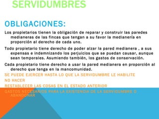 SERVIDUMBRES
OBLIGACIONES:
Los propietarios tienen la obligación de reparar y construir las paredes
   medianeras de las fincas que tengan a su favor la medianería en
   proporción al derecho de cada uno.
Todo propietario tiene derecho de poder alzar la pared medianera , a sus
   expensas e indemnizando los perjuicios que se puedan causar, aunque
   sean temporales. Asumiendo también, los gastos de conservación.
Cada propietario tiene derecho a usar la pared medianera en proporción al
   derecho que tenga en la mancomunidad.
SE PUEDE EJERCER HASTA LO QUE LA SERVIDUMBRE LE HABILITE
NO HACER
RESTABLECER LAS COSAS EN EL ESTADO ANTERIOR
GASTOS NECESARIOS PARA LA EXISTENCIA DE LA SERVIDUMBRE O
   ABANDONAR
 