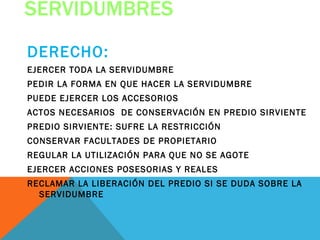 SERVIDUMBRES
DERECHO:
EJERCER TODA LA SERVIDUMBRE
PEDIR LA FORMA EN QUE HACER LA SERVIDUMBRE
PUEDE EJERCER LOS ACCESORIOS
ACTOS NECESARIOS DE CONSERVACIÓN EN PREDIO SIRVIENTE
PREDIO SIRVIENTE: SUFRE LA RESTRICCIÓN
CONSERVAR FACULTADES DE PROPIETARIO
REGULAR LA UTILIZACIÓN PARA QUE NO SE AGOTE
EJERCER ACCIONES POSESORIAS Y REALES
RECLAMAR LA LIBERACIÓN DEL PREDIO SI SE DUDA SOBRE LA
  SERVIDUMBRE
 