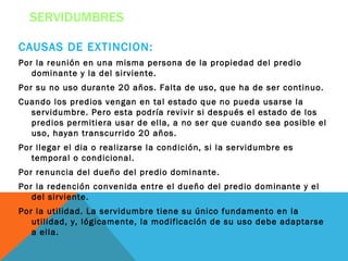 SERVIDUMBRES

CAUSAS DE EXTINCION:
Por la reunión en una misma persona de la propiedad del predio
   dominante y la del sirviente.
Por su no uso durante 20 años. Falta de uso, que ha de ser continuo.
Cuando los predios vengan en tal estado que no pueda usarse la
  servidumbre. Pero esta podría revivir si después el estado de los
  predios permitiera usar de ella, a no ser que cuando sea posible el
  uso, hayan transcurrido 20 años.
Por llegar el dia o realizarse la condición, si la servidumbre es
   temporal o condicional.
Por renuncia del dueño del predio dominante.
Por la redención convenida entre el dueño del predio dominante y el
   del sirviente.
Por la utilidad. La servidumbre tiene su único fundamento en la
   utilidad, y, lógicamente, la modificación de su uso debe adaptarse
   a ella.
 