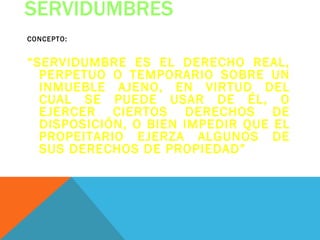 SERVIDUMBRES
CONCEPTO:


“SERVIDUMBRE ES EL DERECHO REAL,
  PERPETUO O TEMPORARIO SOBRE UN
  INMUEBLE AJENO, EN VIRTUD DEL
  CUAL SE PUEDE USAR DE ÉL, O
  EJERCER CIERTOS DERECHOS DE
  DISPOSICIÓN, O BIEN IMPEDIR QUE EL
  PROPEITARIO EJERZA ALGUNOS DE
  SUS DERECHOS DE PROPIEDAD”
 
