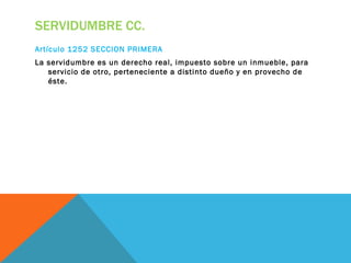 SERVIDUMBRE CC.
Artículo 1252 SECCION PRIMERA
La servidumbre es un derecho real, impuesto sobre un inmueble, para
   servicio de otro, perteneciente a distinto dueño y en provecho de
   éste.
 