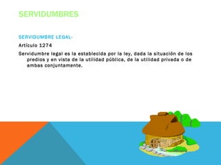 SERVIDUMBRES

SERVIDUMBRE LEGAL-
Artículo 1274
Servidumbre legal es la establecida por la ley, dada la situación de los
   predios y en vista de la utilidad pública, de la utilidad privada o de
   ambas conjuntamente.
 