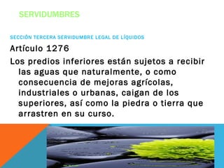 SERVIDUMBRES

SECCIÓN TERCERA SERVIDUMBRE LEGAL DE LÍQUIDOS

Artículo 1276
Los predios inferiores están sujetos a recibir
  las aguas que naturalmente, o como
  consecuencia de mejoras agrícolas,
  industriales o urbanas, caigan de los
  superiores, así como la piedra o tierra que
  arrastren en su curso.
 