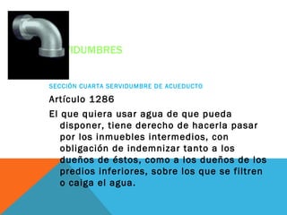SERVIDUMBRES


SECCIÓN CUARTA SERVIDUMBRE DE ACUEDUCTO

Artículo 1286
El que quiera usar agua de que pueda
   disponer, tiene derecho de hacerla pasar
   por los inmuebles intermedios, con
   obligación de indemnizar tanto a los
   dueños de éstos, como a los dueños de los
   predios inferiores, sobre los que se filtren
   o caiga el agua.
 