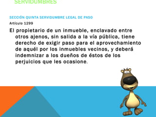 SERVIDUMBRES

SECCIÓN QUINTA SERVIDUMBRE LEGAL DE PASO
Artículo 1299

El propietario de un inmueble, enclavado entre
   otros ajenos, sin salida a la vía pública, tiene
   derecho de exigir paso para el aprovechamiento
   de aquél por los inmuebles vecinos, y deberá
   indemnizar a los dueños de éstos de los
   perjuicios que les ocasione .
 