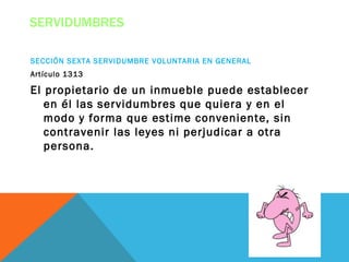 SERVIDUMBRES

SECCIÓN SEXTA SERVIDUMBRE VOLUNTARIA EN GENERAL
Artículo 1313

El propietario de un inmueble puede establecer
   en él las servidumbres que quiera y en el
   modo y forma que estime conveniente, sin
   contravenir las leyes ni perjudicar a otra
   persona.
 