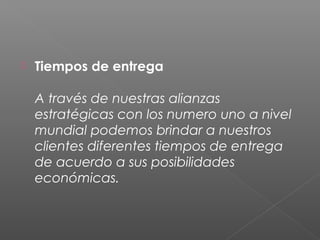    Tiempos de entrega 

    A través de nuestras alianzas
    estratégicas con los numero uno a nivel
    mundial podemos brindar a nuestros
    clientes diferentes tiempos de entrega
    de acuerdo a sus posibilidades
    económicas.
 