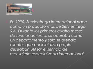    En 1990, Servientrega Internacional nace
    como un producto más de Servientrega
    S.A. Durante los primeros cuatro meses
    de funcionamiento, se operaba como
    un departamento y solo se atendía
    clientes que por iniciativa propia
    deseaban utilizar el servicio de
    mensajería especializada internacional.
 