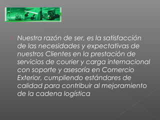    Nuestra razón de ser, es la satisfacción
    de las necesidades y expectativas de
    nuestros Clientes en la prestación de
    servicios de courier y carga internacional
    con soporte y asesoría en Comercio
    Exterior, cumpliendo estándares de
    calidad para contribuir al mejoramiento
    de la cadena logística
 