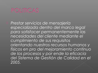    Prestar servicios de mensajería
    especializada dentro del marco legal
    para satisfacer permanentemente las
    necesidades del cliente mediante el
    cumplimiento de sus requisitos
    orientando nuestros recursos humanos y
    físicos en pro del mejoramiento continuo
    de los procesos y por ende la eficacia
    del Sistema de Gestión de Calidad en el
    2005.
 