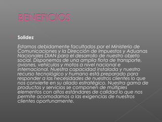    Solidez
    Estamos debidamente facultados por el Ministerio de
    Comunicaciones y la Dirección de Impuestos y Aduanas
    Nacionales DIAN para el desarrollo de nuestro objeto
    social. Disponemos de una amplia flota de transporte,
    aviones, vehículos y motos a nivel nacional e
    internacional. Nuestra capacidad instalada y nuestro
    recurso tecnológico y humano está preparado para
    responder a las necesidades de nuestros clientes lo que
    nos convierte en su aliado estratégico. Nuestra gama de
    productos y servicios se componen de múltiples
    elementos con altos estándares de calidad lo que nos
    permite acomodarnos a las exigencias de nuestros
    clientes oportunamente.
 