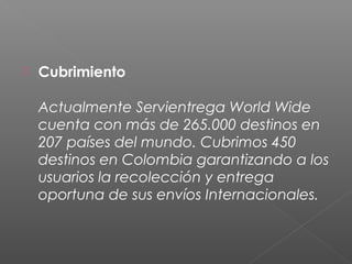    Cubrimiento

    Actualmente Servientrega World Wide
    cuenta con más de 265.000 destinos en
    207 países del mundo. Cubrimos 450
    destinos en Colombia garantizando a los
    usuarios la recolección y entrega
    oportuna de sus envíos Internacionales.
 