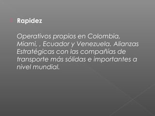    Rapidez

    Operativos propios en Colombia,
    Miami, , Ecuador y Venezuela. Alianzas
    Estratégicas con las compañías de
    transporte más sólidas e importantes a
    nivel mundial.
 