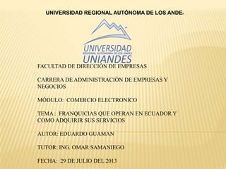 UNIVERSIDAD REGIONAL AUTÓNOMA DE LOS ANDES
FACULTAD DE DIRECCIÓN DE EMPRESAS
CARRERA DE ADMINISTRACIÓN DE EMPRESAS Y
NEGOCIOS
MÓDULO: COMERCIO ELECTRONICO
TEMA : FRANQUICIAS QUE OPERAN EN ECUADOR Y
COMO ADQUIRIR SUS SERVICIOS
AUTOR: EDUARDO GUAMAN
TUTOR: ING. OMAR SAMANIEGO
FECHA: 29 DE JULIO DEL 2013
 