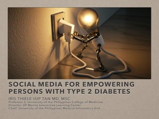 SOCIAL MEDIA FOR EMPOWERING
PERSONS WITH TYPE 2 DIABETES
IRIS THIELE ISIP TAN MD, MSC
Professor 3, University of the Philippines College of Medicine
Director, UP Manila Interactive Learning Center
Chief, University of the Philippines Medical Informatics Unit
 