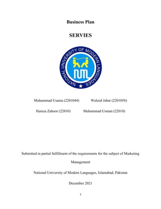 1
Business Plan
SERVIES
Muhammad Usama (2201044) Waleed Jabar (2201058)
Hamza Zahoor (22010) Muhammad Usman (22010)
Submitted in partial fulfillment of the requirements for the subject of Marketing
Management
National University of Modern Languages, Islamabad, Pakistan
December 2021
 