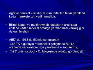 – Ağrı ve hareket kısıtlılığı durumunda ileri tetkik yapılana
  kadar harekete izin verilmemelidir.

– Bilinci kapalı ve multitravmalı hastaların aksi ispat
  edilene kadar servikal omurga yaralanması varmış gibi
  davranılmalıdır.

– ABD’ de 1978 de ölümle sonuçlanan
– 312 TK olgusuyla retrospektif çalışmada %24,4
  oranında servikal omurga yaralanması saptanmış,
– %93’ ünün occiput - C2 bölgesinde olduğu görülmüştür.
 
