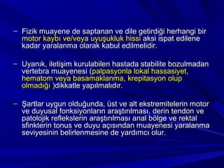 – Fizik muayene de saptanan ve dile getirdiği herhangi bir
  motor kaybı ve/veya uyuşukluk hissi aksi ispat edilene
  kadar yaralanma olarak kabul edilmelidir.

– Uyanık, iletişim kurulabilen hastada stabilite bozulmadan
  vertebra muayenesi (palpasyonla lokal hassasiyet,
  hematom veya basamaklanma, krepitasyon olup
  olmadığı )dikkatle yapılmalıdır.

– Şartlar uygun olduğunda, üst ve alt ekstremitelerin motor
  ve duyusal fonksiyonların araştırılması, derin tendon ve
  patolojik reflekslerin araştırılması anal bölge ve rektal
  sfinkterin tonus ve duyu açısından muayenesi yaralanma
  seviyesinin belirlenmesine de yardımcı olur.
 